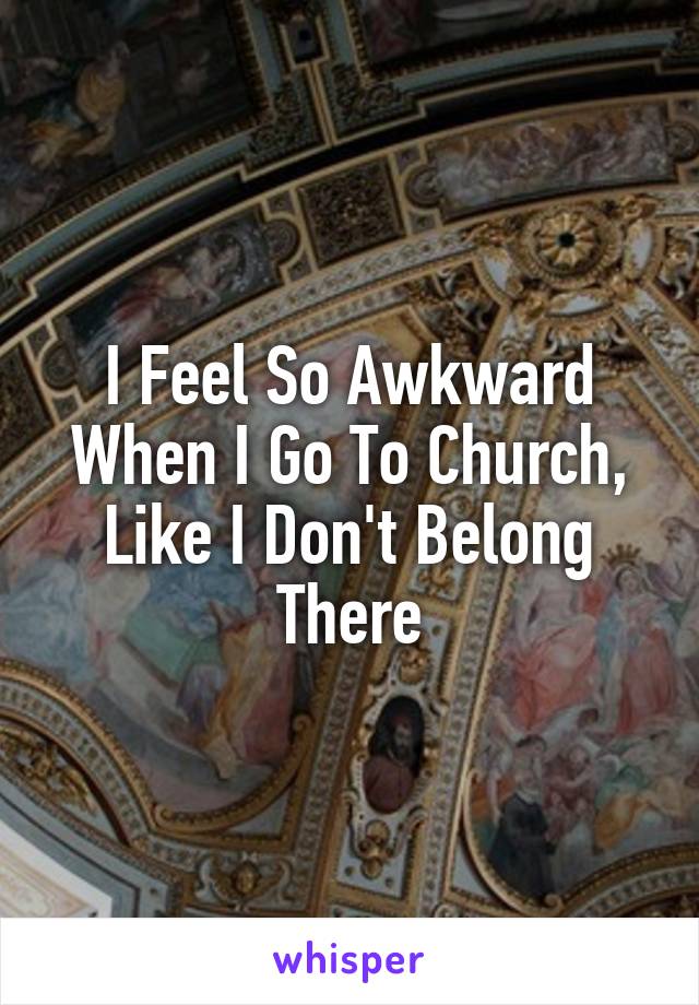 I Feel So Awkward When I Go To Church, Like I Don't Belong There