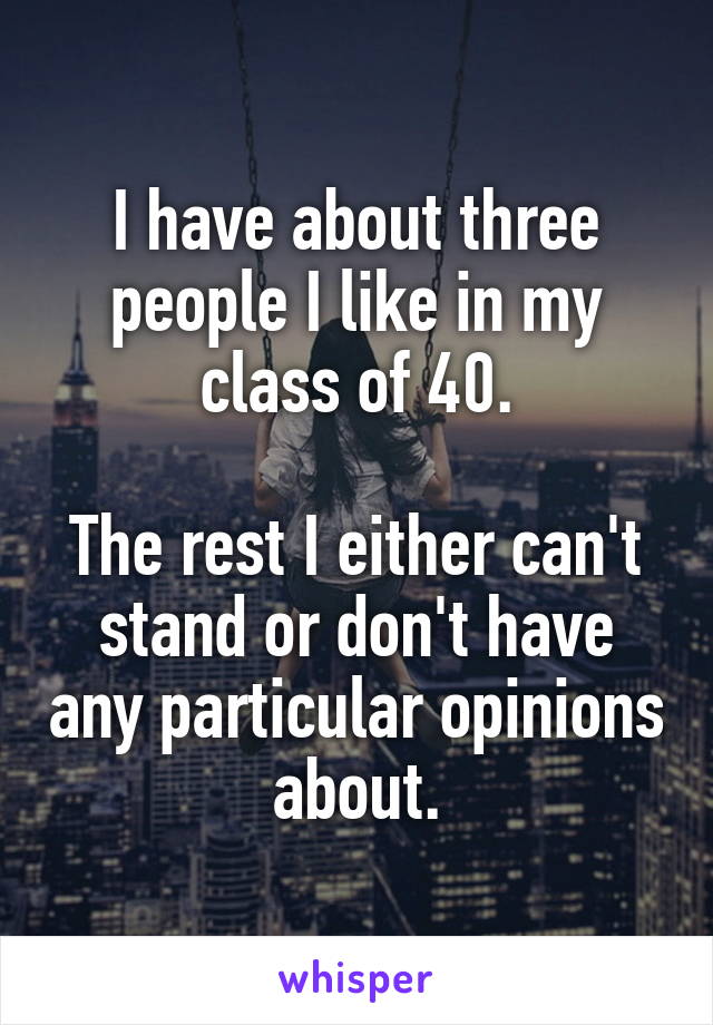I have about three people I like in my class of 40.

The rest I either can't stand or don't have any particular opinions about.