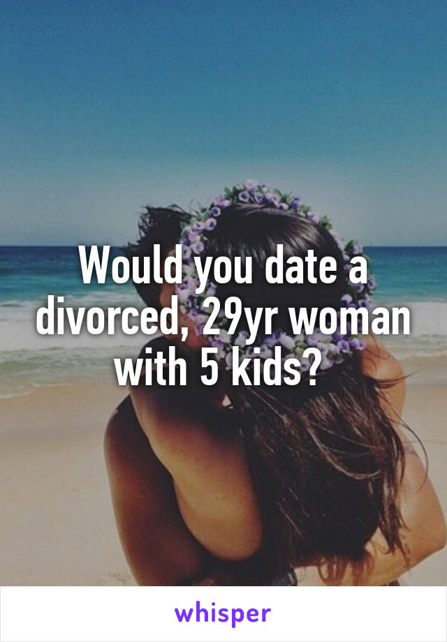 Would you date a divorced, 29yr woman with 5 kids? 