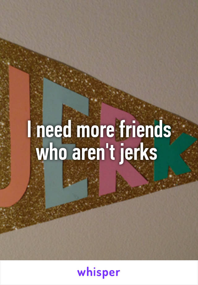 I need more friends who aren't jerks 