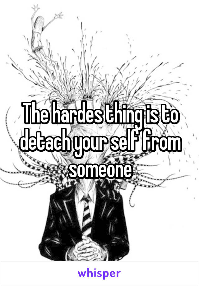 The hardes thing is to detach your self from someone