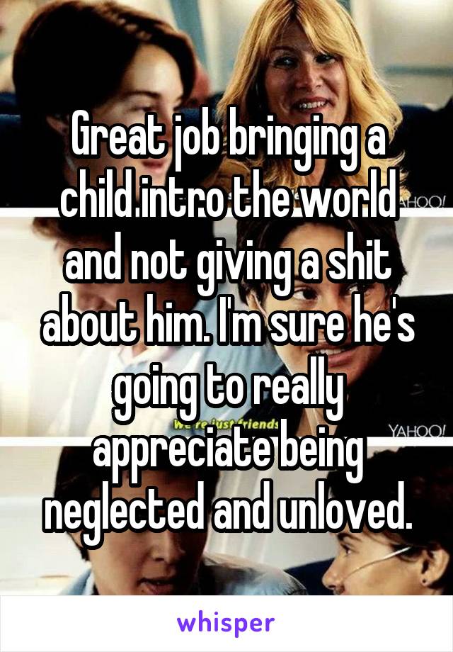 Great job bringing a child intro the world and not giving a shit about him. I'm sure he's going to really appreciate being neglected and unloved.