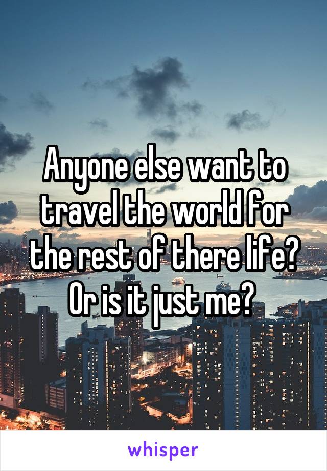 Anyone else want to travel the world for the rest of there life? Or is it just me? 