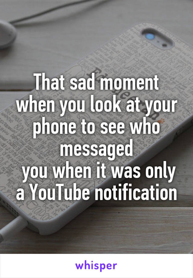 That sad moment when you look at your phone to see who messaged
 you when it was only a YouTube notification