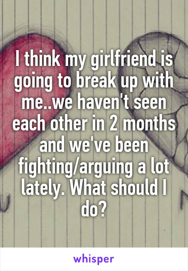 I think my girlfriend is going to break up with me..we haven't seen each other in 2 months and we've been fighting/arguing a lot lately. What should I do?