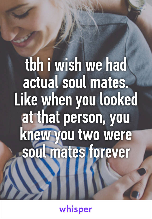 tbh i wish we had actual soul mates. Like when you looked at that person, you knew you two were soul mates forever