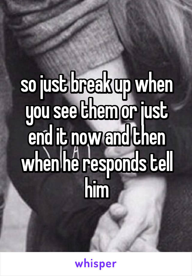 so just break up when you see them or just end it now and then when he responds tell him