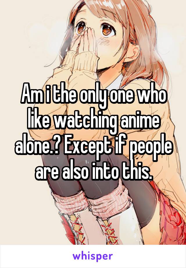 Am i the only one who like watching anime alone.? Except if people are also into this.