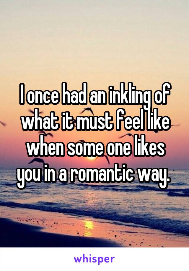 I once had an inkling of what it must feel like when some one likes you in a romantic way. 