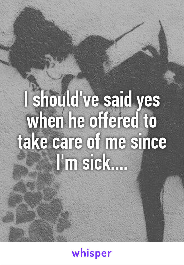 I should've said yes when he offered to take care of me since I'm sick....