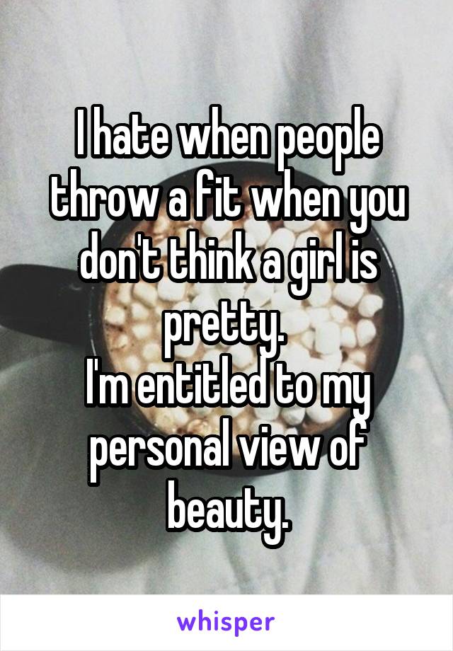 I hate when people throw a fit when you don't think a girl is pretty. 
I'm entitled to my personal view of beauty.