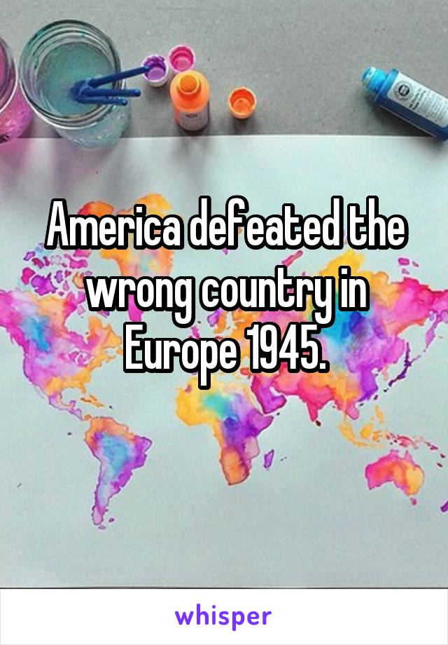 America defeated the wrong country in Europe 1945.
