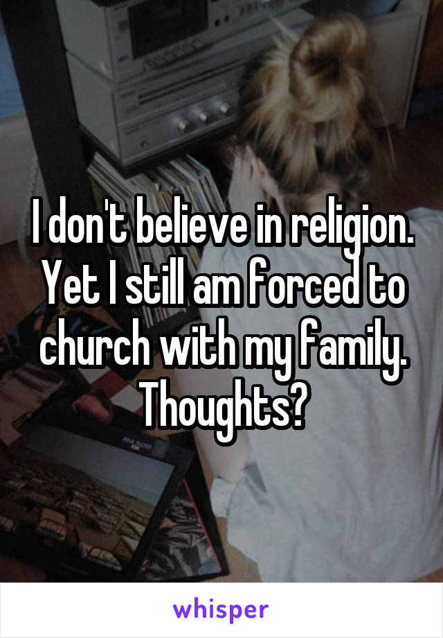 I don't believe in religion. Yet I still am forced to church with my family. Thoughts?