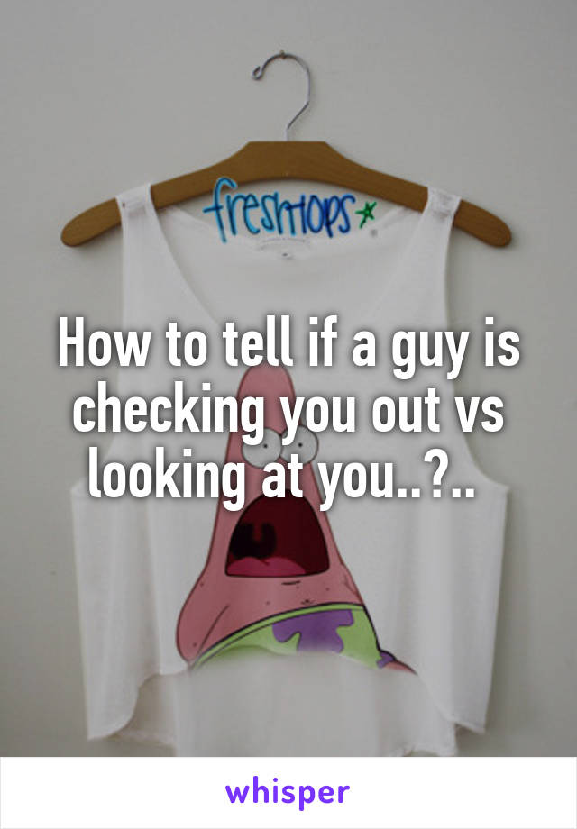 How to tell if a guy is checking you out vs looking at you..?.. 