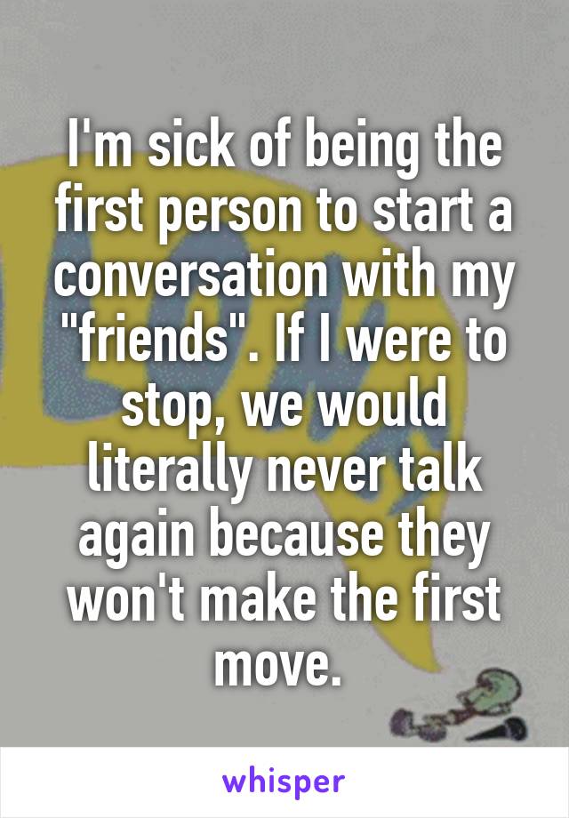I'm sick of being the first person to start a conversation with my "friends". If I were to stop, we would literally never talk again because they won't make the first move. 