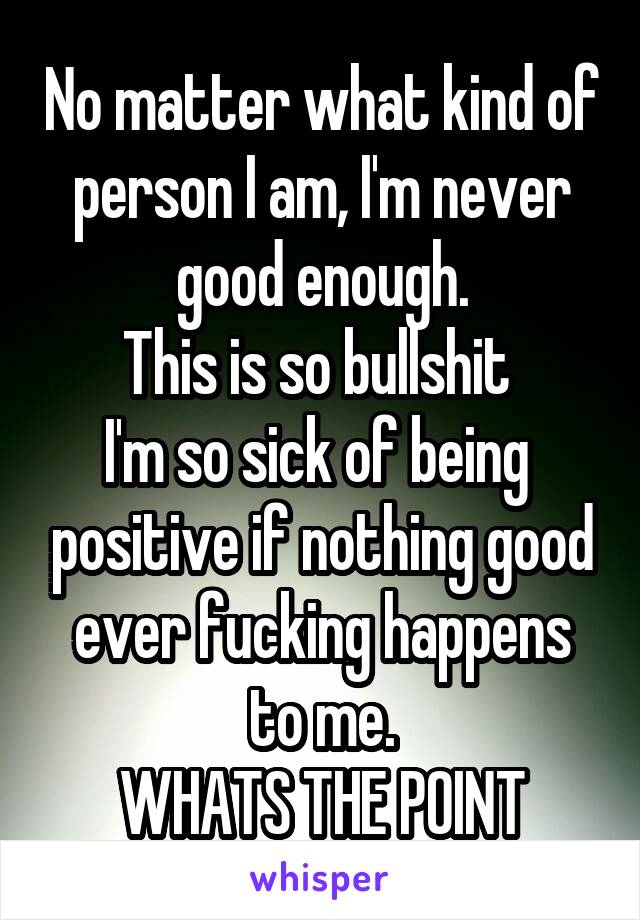 No matter what kind of person I am, I'm never good enough.
This is so bullshit 
I'm so sick of being  positive if nothing good ever fucking happens to me.
WHATS THE POINT