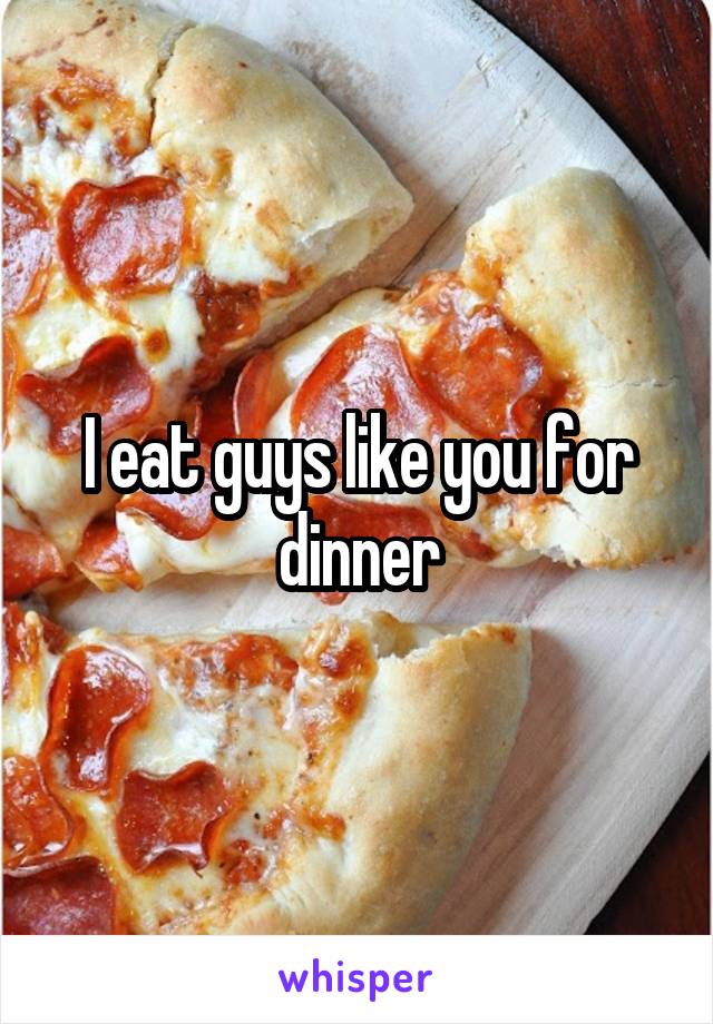 I eat guys like you for dinner