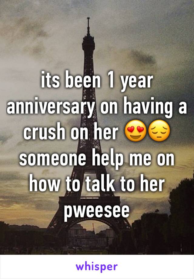 its been 1 year anniversary on having a crush on her 😍😔 someone help me on how to talk to her pweesee
