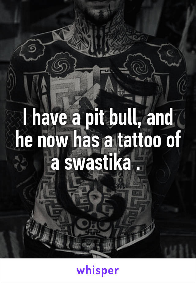 I have a pit bull, and he now has a tattoo of a swastika . 