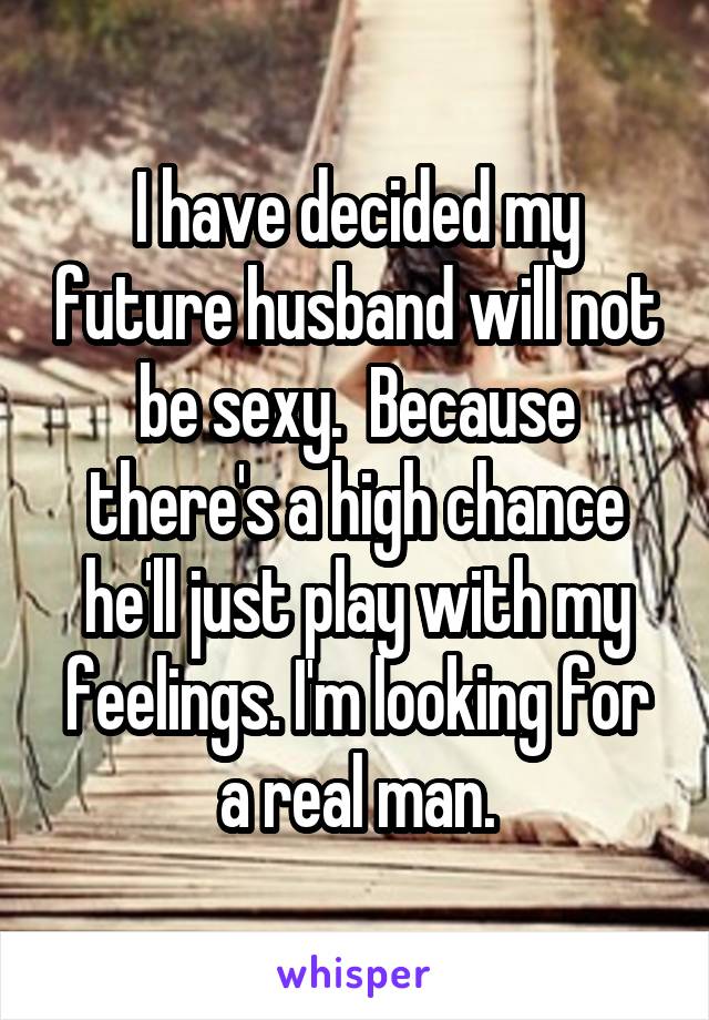 I have decided my future husband will not be sexy.  Because there's a high chance he'll just play with my feelings. I'm looking for a real man.