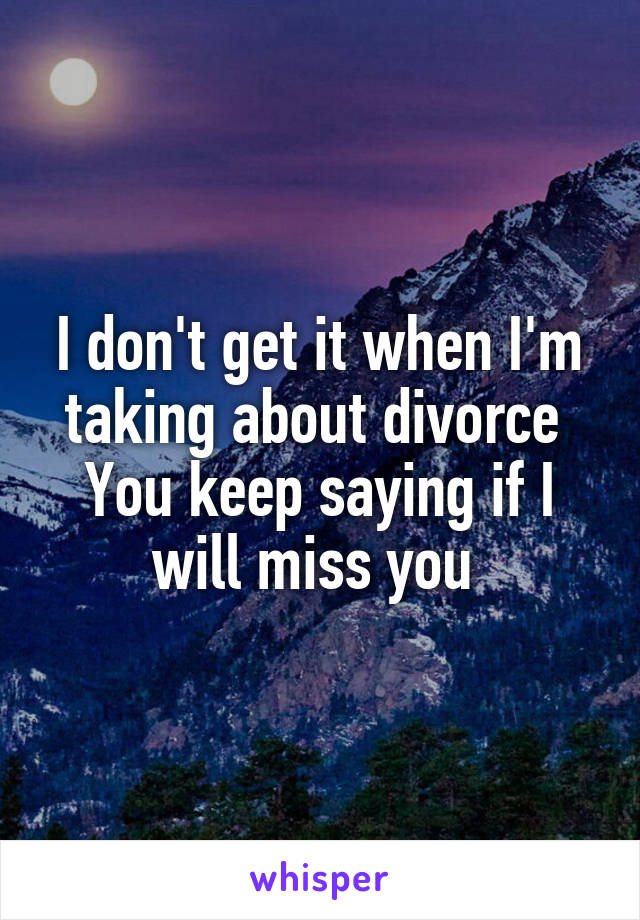 I don't get it when I'm taking about divorce 
You keep saying if I will miss you 