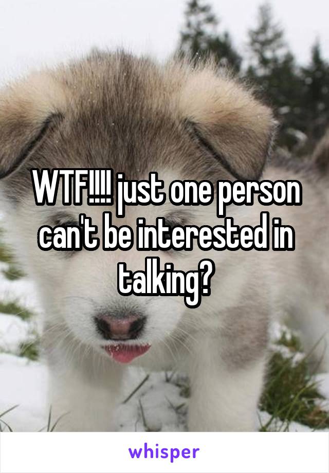WTF!!!! just one person can't be interested in talking?