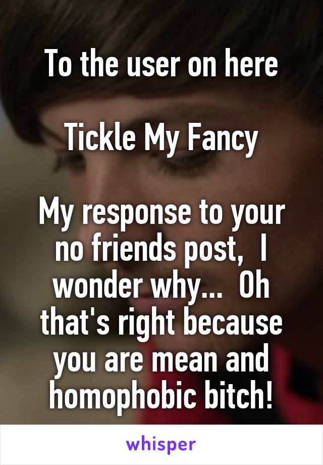To the user on here

Tickle My Fancy

My response to your no friends post,  I wonder why...  Oh that's right because you are mean and homophobic bitch!