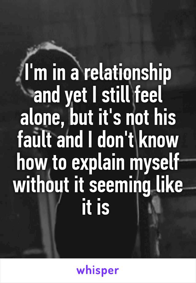 I'm in a relationship and yet I still feel alone, but it's not his fault and I don't know how to explain myself without it seeming like it is 