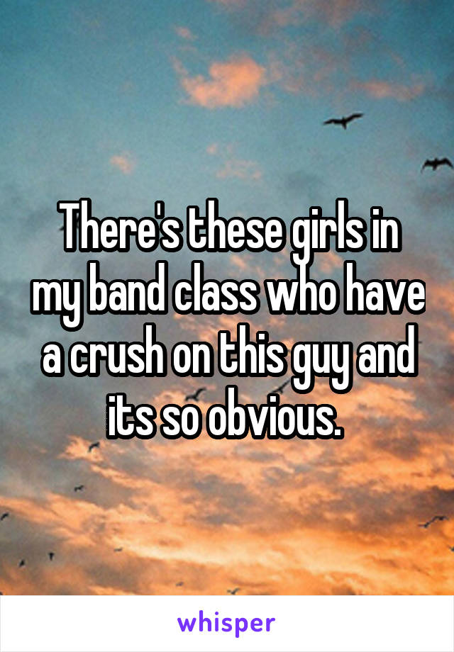 There's these girls in my band class who have a crush on this guy and its so obvious. 