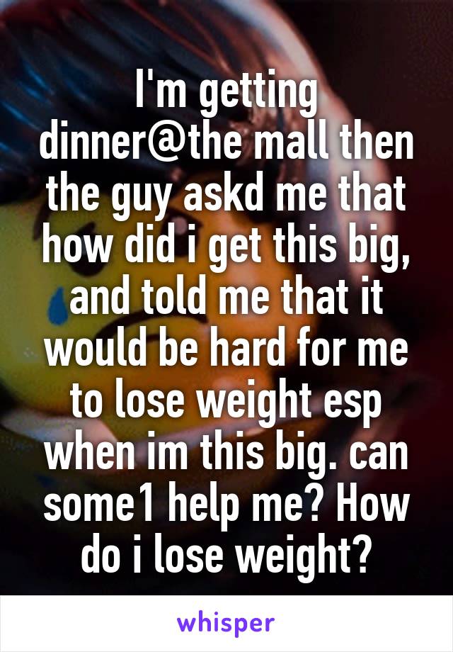 I'm getting dinner@the mall then the guy askd me that how did i get this big, and told me that it would be hard for me to lose weight esp when im this big. can some1 help me? How do i lose weight?
