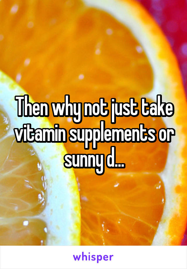 Then why not just take vitamin supplements or sunny d...