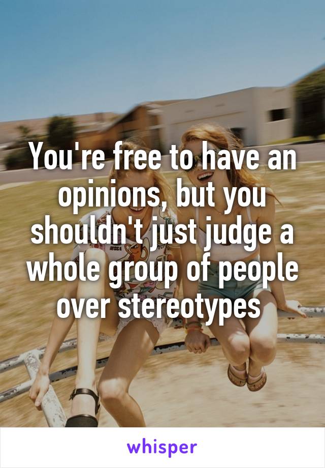 You're free to have an opinions, but you shouldn't just judge a whole group of people over stereotypes 
