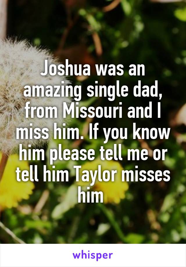 Joshua was an amazing single dad, from Missouri and I miss him. If you know him please tell me or tell him Taylor misses him 
