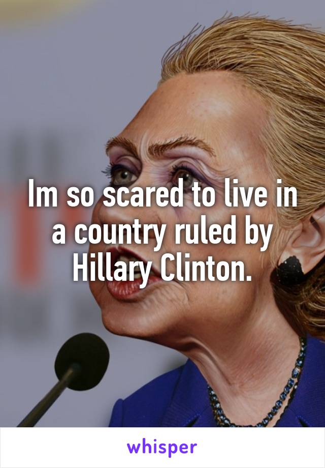 Im so scared to live in a country ruled by Hillary Clinton.