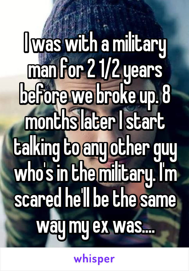 I was with a military man for 2 1/2 years before we broke up. 8 months later I start talking to any other guy who's in the military. I'm scared he'll be the same way my ex was....