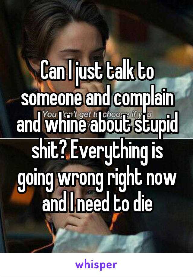 Can I just talk to someone and complain and whine about stupid shit? Everything is going wrong right now and I need to die