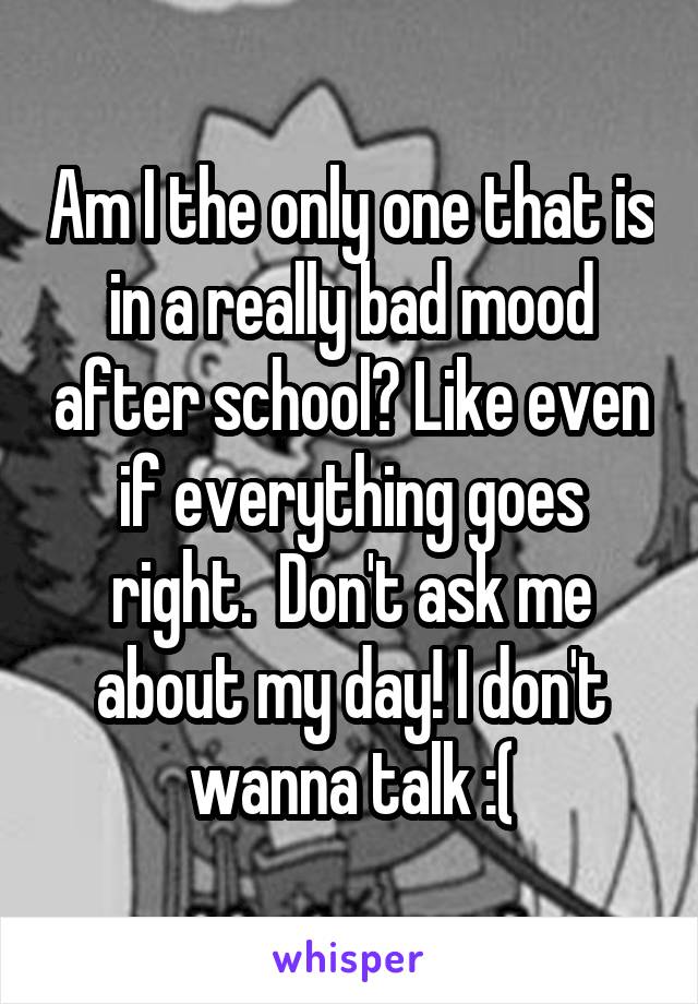 Am I the only one that is in a really bad mood after school? Like even if everything goes right.  Don't ask me about my day! I don't wanna talk :(
