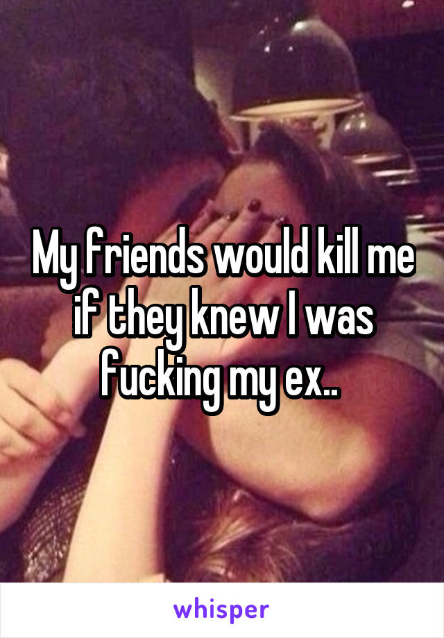 My friends would kill me if they knew I was fucking my ex.. 