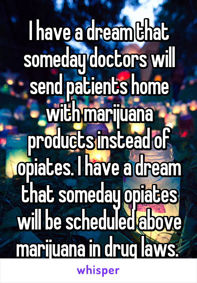 I have a dream that someday doctors will send patients home with marijuana products instead of opiates. I have a dream that someday opiates will be scheduled above marijuana in drug laws. 