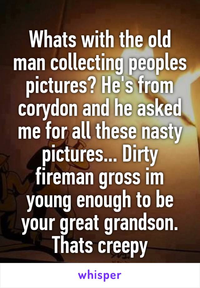 Whats with the old man collecting peoples pictures? He's from corydon and he asked me for all these nasty pictures... Dirty fireman gross im young enough to be your great grandson. Thats creepy