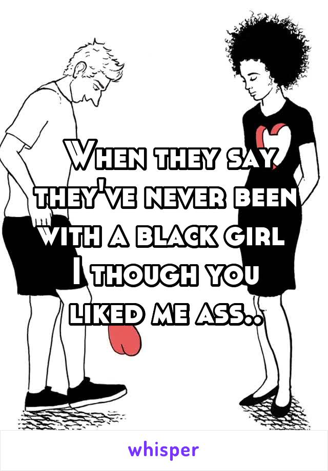  When they say they've never been with a black girl 
I though you liked me ass..