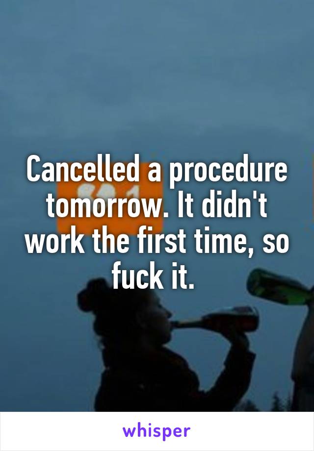 Cancelled a procedure tomorrow. It didn't work the first time, so fuck it. 