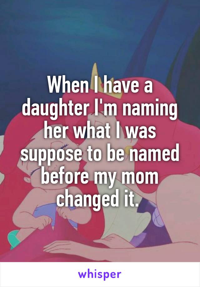 When I have a daughter I'm naming her what I was suppose to be named before my mom changed it. 