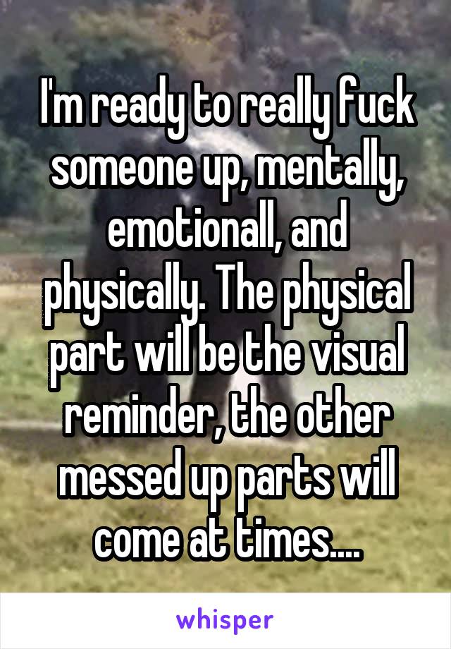 I'm ready to really fuck someone up, mentally, emotionall, and physically. The physical part will be the visual reminder, the other messed up parts will come at times....