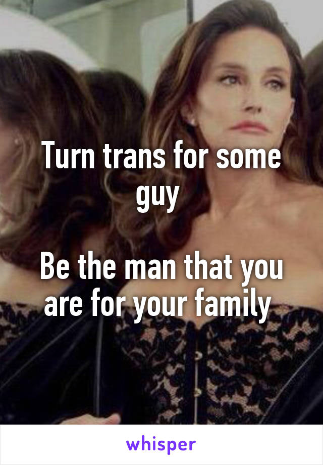 Turn trans for some guy 

Be the man that you are for your family 