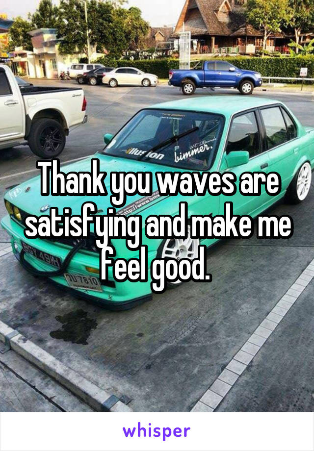 Thank you waves are satisfying and make me feel good. 