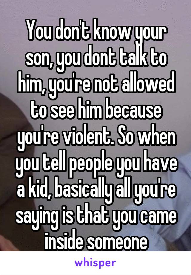 You don't know your son, you dont talk to him, you're not allowed to see him because you're violent. So when you tell people you have a kid, basically all you're saying is that you came inside someone