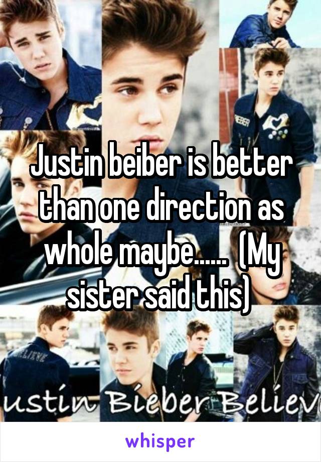 Justin beiber is better than one direction as whole maybe......  (My sister said this) 