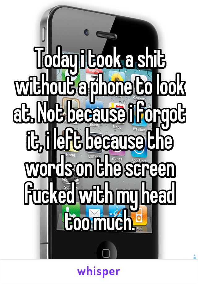 Today i took a shit without a phone to look at. Not because i forgot it, i left because the words on the screen fucked with my head too much.
