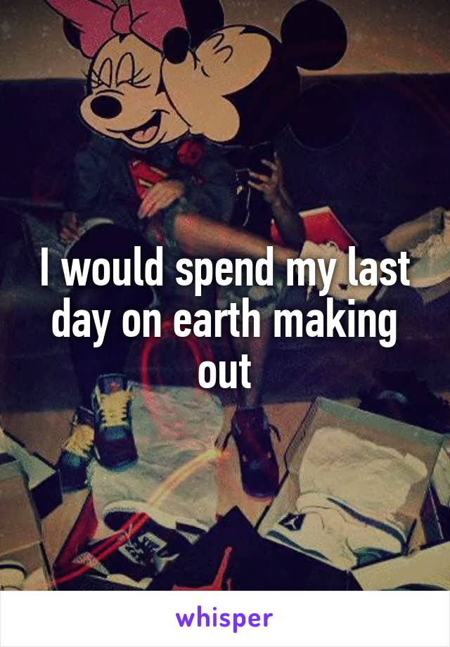 I would spend my last day on earth making out